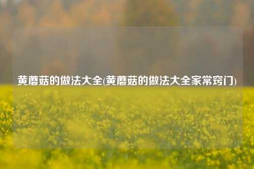 黄蘑菇的做法大全(黄蘑菇的做法大全家常窍门)
